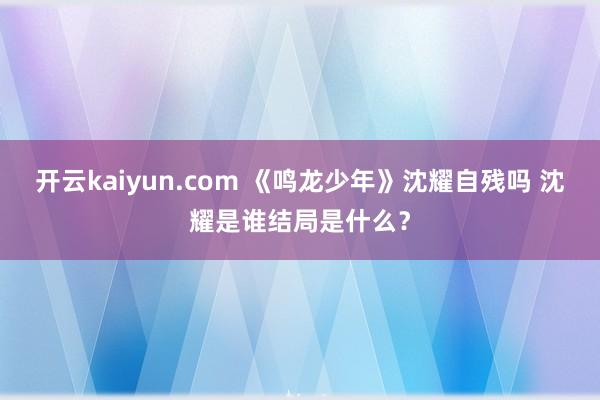 开云kaiyun.com 《鸣龙少年》沈耀自残吗 沈耀是谁结局是什么？