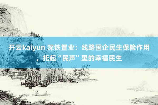 开云kaiyun 深铁置业：线路国企民生保险作用，托起“民声”里的幸福民生