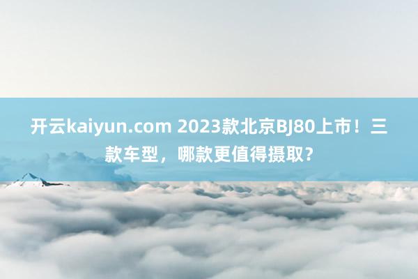 开云kaiyun.com 2023款北京BJ80上市！三款车型，哪款更值得摄取？