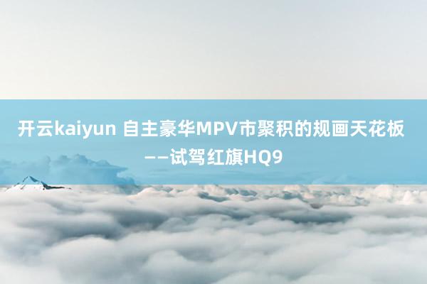 开云kaiyun 自主豪华MPV市聚积的规画天花板 ——试驾红旗HQ9