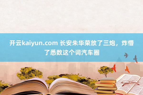 开云kaiyun.com 长安朱华荣放了三炮，炸懵了悉数这个词汽车圈