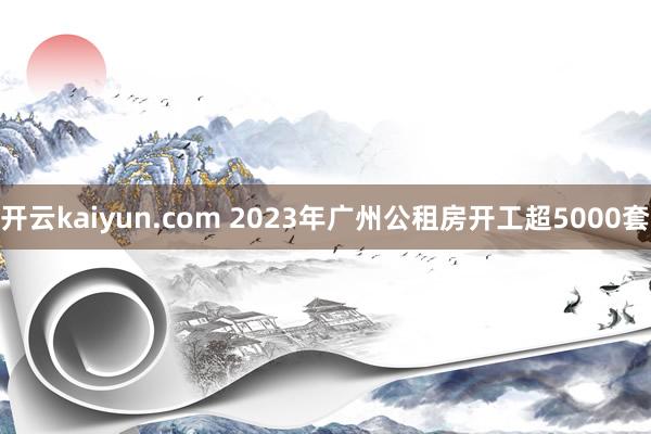 开云kaiyun.com 2023年广州公租房开工超5000套