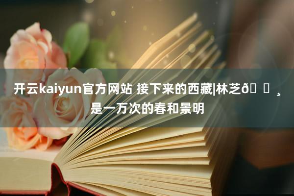 开云kaiyun官方网站 接下来的西藏|林芝🌸是一万次的春和景明