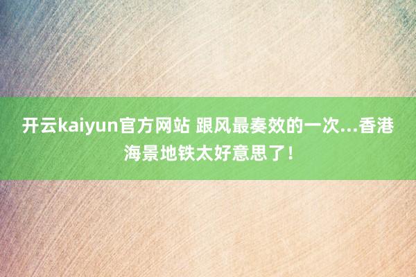 开云kaiyun官方网站 跟风最奏效的一次...香港海景地铁太好意思了！