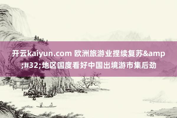 开云kaiyun.com 欧洲旅游业捏续复苏&#32;地区国度看好中国出境游市集后劲