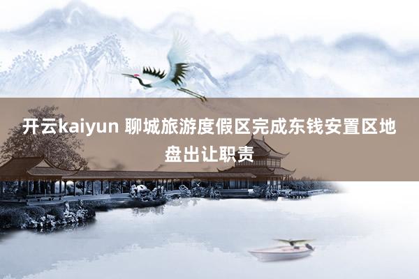 开云kaiyun 聊城旅游度假区完成东钱安置区地盘出让职责
