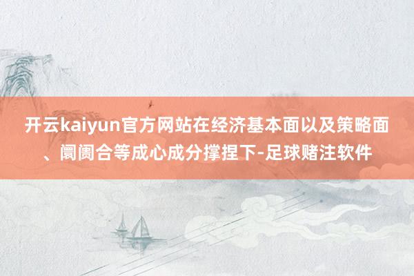 开云kaiyun官方网站在经济基本面以及策略面、阛阓合等成心成分撑捏下-足球赌注软件