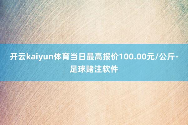 开云kaiyun体育当日最高报价100.00元/公斤-足球赌注软件