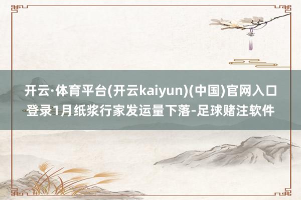 开云·体育平台(开云kaiyun)(中国)官网入口登录1月纸浆行家发运量下落-足球赌注软件