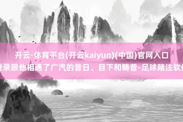 开云·体育平台(开云kaiyun)(中国)官网入口登录跟他相通了广汽的昔日、目下和畴昔-足球赌注软件