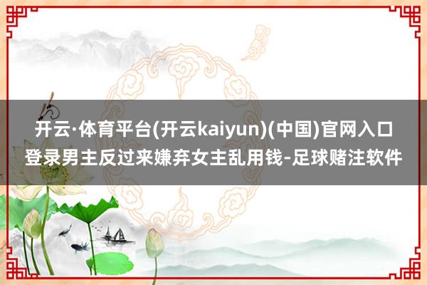 开云·体育平台(开云kaiyun)(中国)官网入口登录男主反过来嫌弃女主乱用钱-足球赌注软件