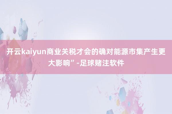开云kaiyun商业关税才会的确对能源市集产生更大影响”-足球赌注软件