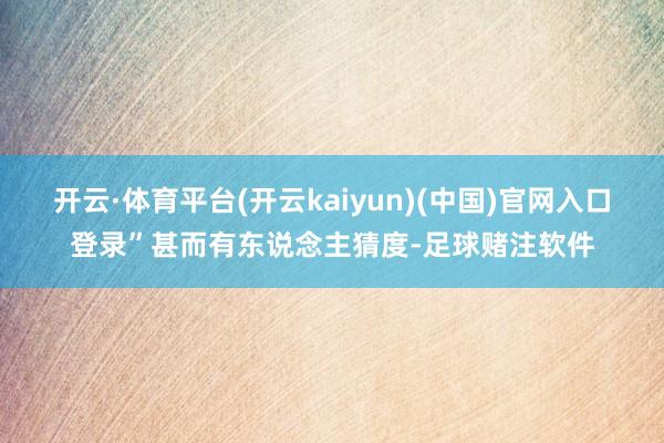 开云·体育平台(开云kaiyun)(中国)官网入口登录”甚而有东说念主猜度-足球赌注软件