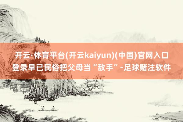 开云·体育平台(开云kaiyun)(中国)官网入口登录早已民俗把父母当“敌手”-足球赌注软件