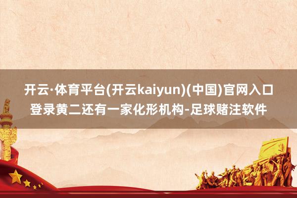开云·体育平台(开云kaiyun)(中国)官网入口登录黄二还有一家化形机构-足球赌注软件