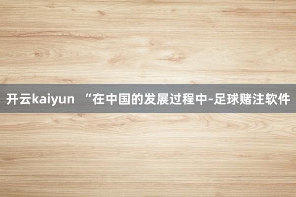 开云kaiyun  “在中国的发展过程中-足球赌注软件