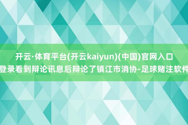 开云·体育平台(开云kaiyun)(中国)官网入口登录看到辩论讯息后辩论了镇江市消协-足球赌注软件