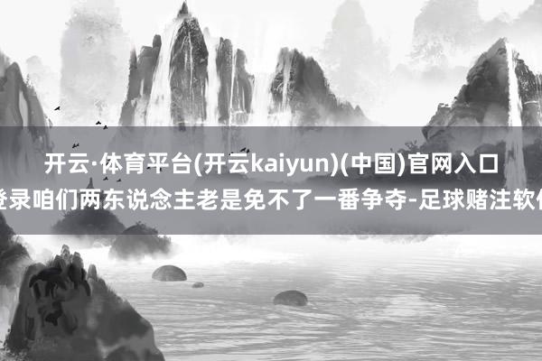 开云·体育平台(开云kaiyun)(中国)官网入口登录咱们两东说念主老是免不了一番争夺-足球赌注软件