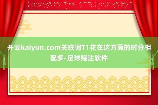 开云kaiyun.com关联词T1花在这方面的时分相配多-足球赌注软件