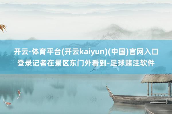 开云·体育平台(开云kaiyun)(中国)官网入口登录记者在景区东门外看到-足球赌注软件