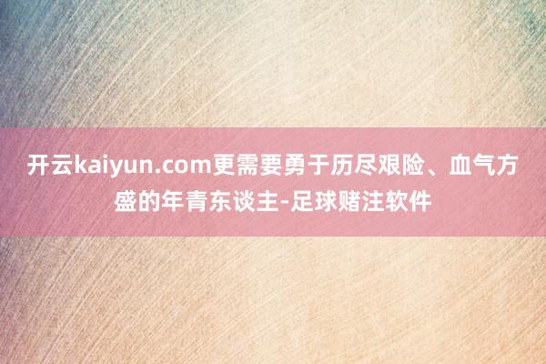 开云kaiyun.com更需要勇于历尽艰险、血气方盛的年青东谈主-足球赌注软件