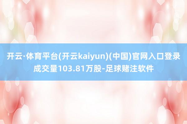 开云·体育平台(开云kaiyun)(中国)官网入口登录成交量103.81万股-足球赌注软件