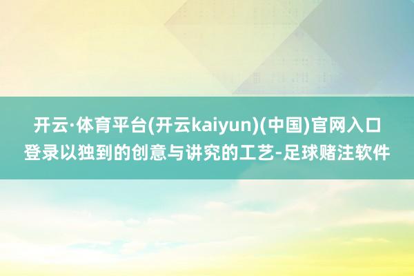 开云·体育平台(开云kaiyun)(中国)官网入口登录以独到的创意与讲究的工艺-足球赌注软件