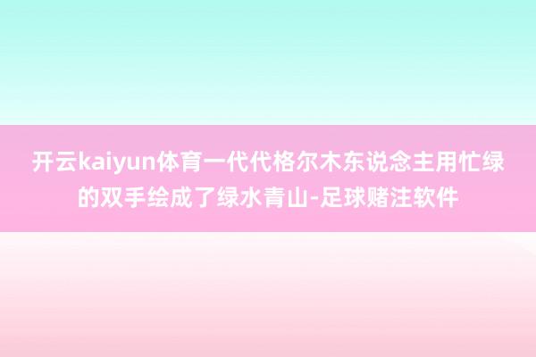 开云kaiyun体育一代代格尔木东说念主用忙绿的双手绘成了绿水青山-足球赌注软件