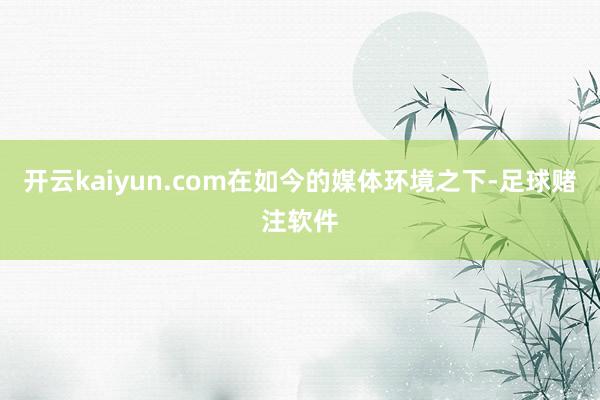 开云kaiyun.com在如今的媒体环境之下-足球赌注软件