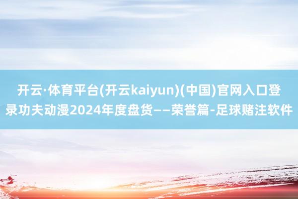 开云·体育平台(开云kaiyun)(中国)官网入口登录功夫动漫2024年度盘货——荣誉篇-足球赌注软件