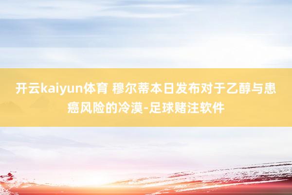开云kaiyun体育 穆尔蒂本日发布对于乙醇与患癌风险的冷漠-足球赌注软件