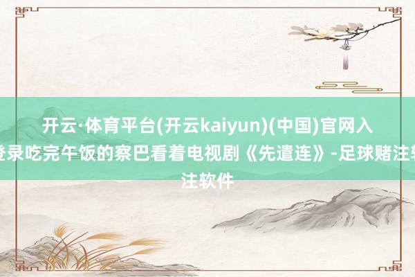 开云·体育平台(开云kaiyun)(中国)官网入口登录吃完午饭的察巴看着电视剧《先遣连》-足球赌注软件