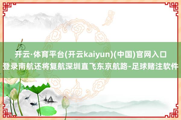 开云·体育平台(开云kaiyun)(中国)官网入口登录南航还将复航深圳直飞东京航路-足球赌注软件