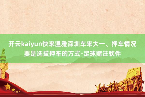 开云kaiyun快来温雅深圳车来大一、押车情况要是选拔押车的方式-足球赌注软件