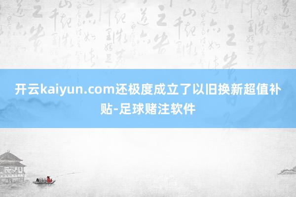 开云kaiyun.com还极度成立了以旧换新超值补贴-足球赌注软件