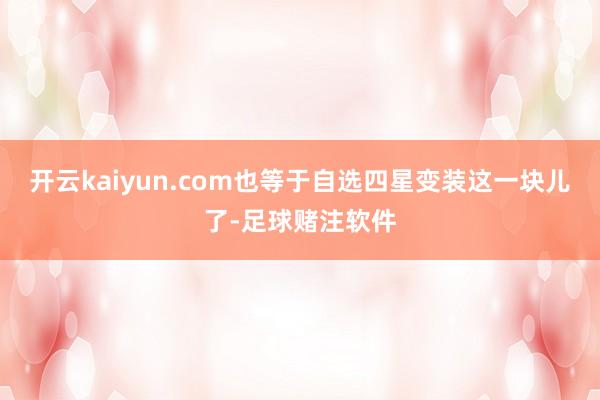 开云kaiyun.com也等于自选四星变装这一块儿了-足球赌注软件