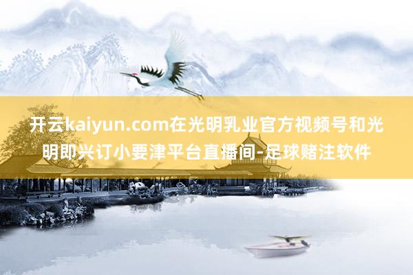 开云kaiyun.com在光明乳业官方视频号和光明即兴订小要津平台直播间-足球赌注软件