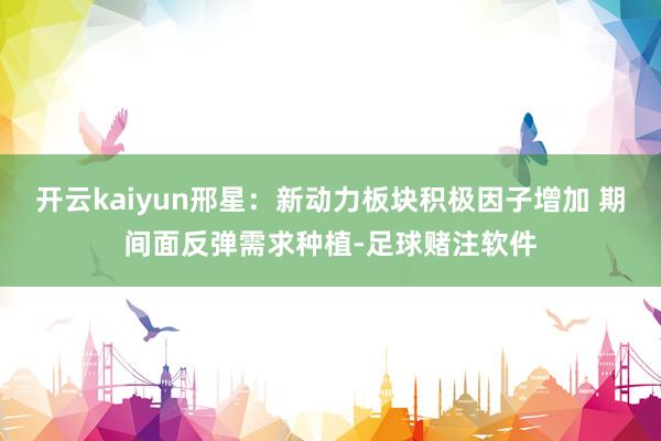 开云kaiyun邢星:新动力板块积极因子增加 期间面反弹需求种植-足球赌注软件