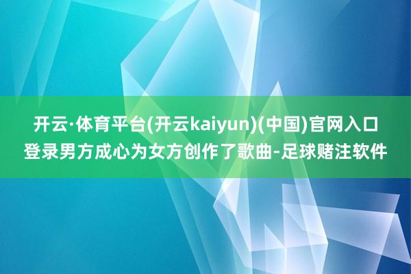 开云·体育平台(开云kaiyun)(中国)官网入口登录男方成心为女方创作了歌曲-足球赌注软件