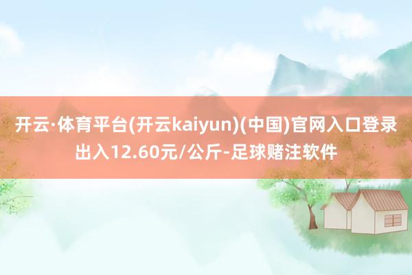 开云·体育平台(开云kaiyun)(中国)官网入口登录出入12.60元/公斤-足球赌注软件