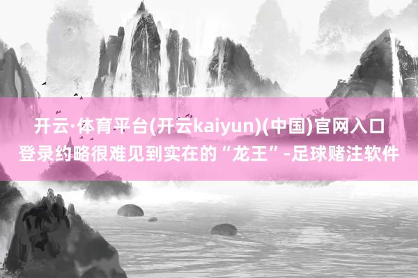 开云·体育平台(开云kaiyun)(中国)官网入口登录约略很难见到实在的“龙王”-足球赌注软件