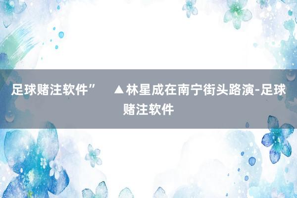 足球赌注软件”    ▲林星成在南宁街头路演-足球赌注软件