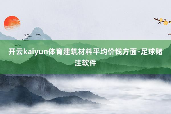 开云kaiyun体育建筑材料平均价钱方面-足球赌注软件