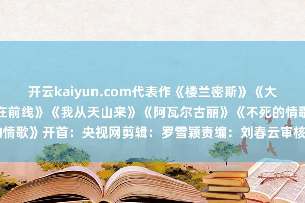 开云kaiyun.com代表作《楼兰密斯》《大漠情歌》《乐放纵》《心在前线》《我从天山来》《阿瓦尔古丽》《不死的情歌》开首：央视网剪辑：罗雪颖责编：刘春云审核：曾 媛-足球赌注软件