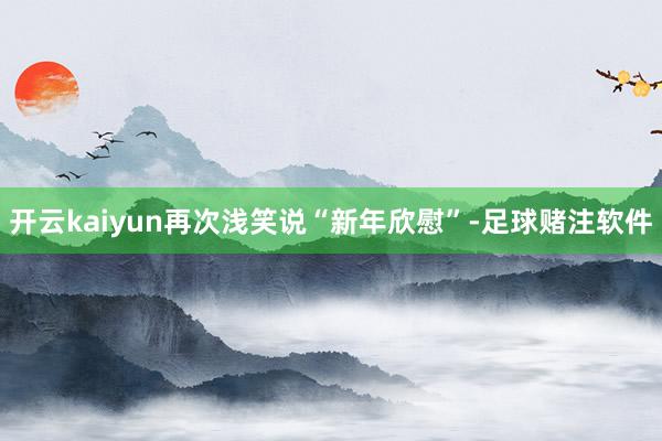 开云kaiyun再次浅笑说“新年欣慰”-足球赌注软件