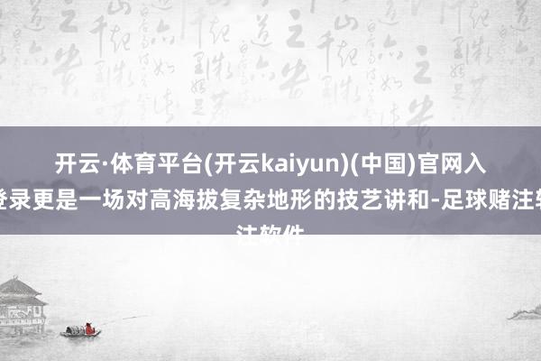 开云·体育平台(开云kaiyun)(中国)官网入口登录更是一场对高海拔复杂地形的技艺讲和-足球赌注软件