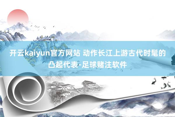 开云kaiyun官方网站 动作长江上游古代时髦的凸起代表-足球赌注软件