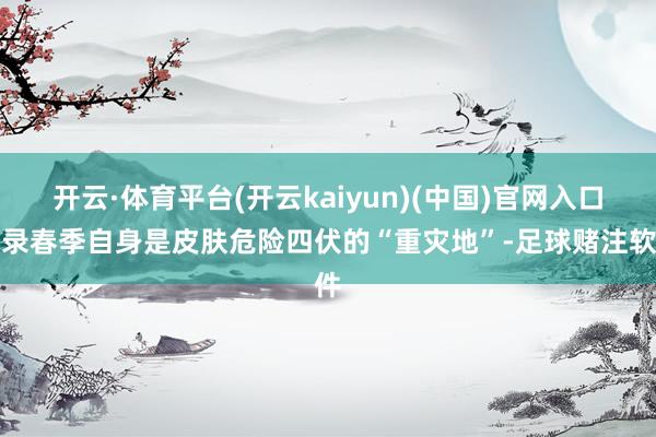 开云·体育平台(开云kaiyun)(中国)官网入口登录春季自身是皮肤危险四伏的“重灾地”-足球赌注软件