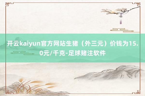 开云kaiyun官方网站生猪（外三元）价钱为15.0元/千克-足球赌注软件