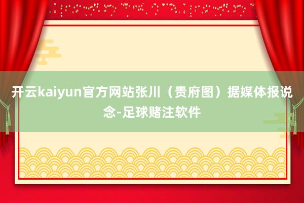 开云kaiyun官方网站张川（贵府图）据媒体报说念-足球赌注软件